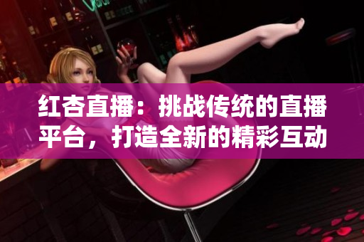 紅杏直播：挑戰(zhàn)傳統(tǒng)的直播平臺(tái)，打造全新的精彩互動(dòng)體驗(yàn)