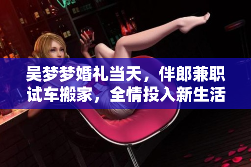 吳夢(mèng)夢(mèng)婚禮當(dāng)天，伴郎兼職試車搬家，全情投入新生活
