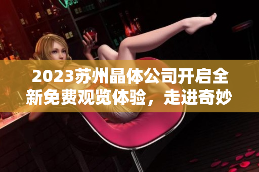 2023蘇州晶體公司開(kāi)啟全新免費(fèi)觀覽體驗(yàn)，走進(jìn)奇妙的晶體世界