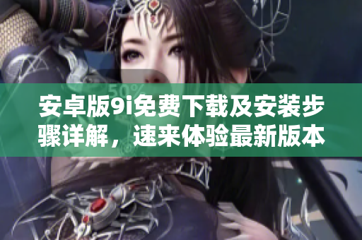 安卓版9i免費(fèi)下載及安裝步驟詳解，速來(lái)體驗(yàn)最新版本！