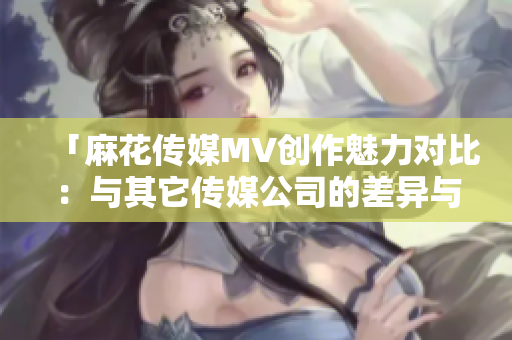 「麻花傳媒MV創(chuàng)作魅力對(duì)比：與其它傳媒公司的差異與亮點(diǎn)」