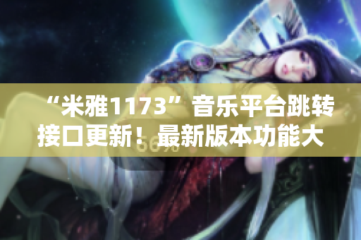 “米雅1173”音樂平臺跳轉(zhuǎn)接口更新！最新版本功能大升級！