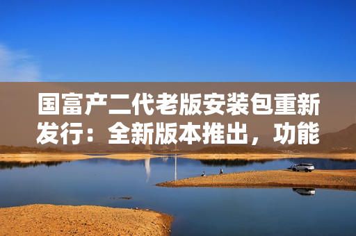 國富產(chǎn)二代老版安裝包重新發(fā)行：全新版本推出，功能升級，使用更便捷