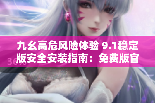九幺高危風(fēng)險(xiǎn)體驗(yàn) 9.1穩(wěn)定版安全安裝指南：免費(fèi)版官方步驟詳解