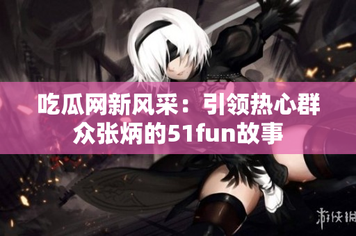 吃瓜網(wǎng)新風(fēng)采：引領(lǐng)熱心群眾張炳的51fun故事