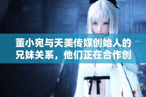 董小宛與天美傳媒創(chuàng)始人的兄妹關(guān)系，他們正在合作創(chuàng)造怎樣的奇跡？