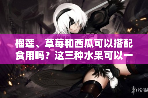 榴蓮、草莓和西瓜可以搭配食用嗎？這三種水果可以一起吃嗎？