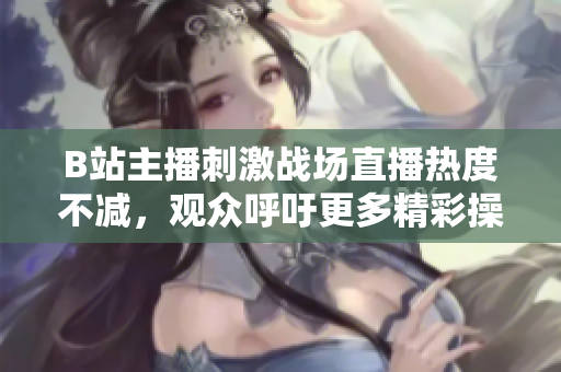 B站主播刺激戰(zhàn)場直播熱度不減，觀眾呼吁更多精彩操作分享