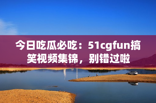 今日吃瓜必吃：51cgfun搞笑視頻集錦，別錯過啦