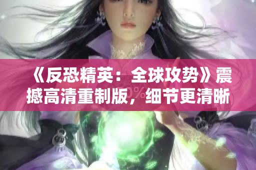 《反恐精英：全球攻勢》震撼高清重制版，細節(jié)更清晰，畫面更震撼