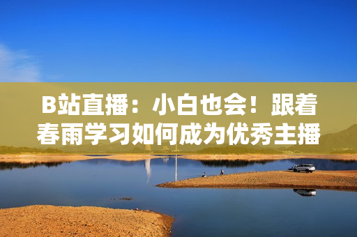 B站直播：小白也會(huì)！跟著春雨學(xué)習(xí)如何成為優(yōu)秀主播