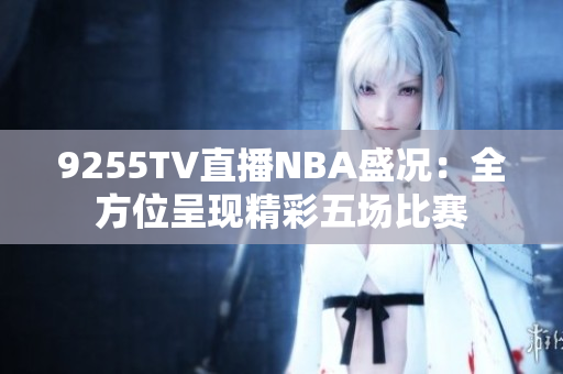 9255TV直播NBA盛況：全方位呈現(xiàn)精彩五場比賽