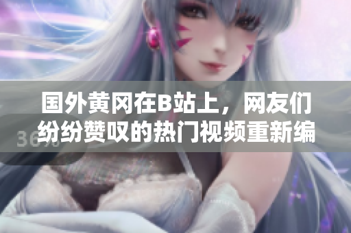 國外黃岡在B站上，網(wǎng)友們紛紛贊嘆的熱門視頻重新編輯制作， 令人過目不忘