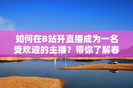 如何在B站開直播成為一名受歡迎的主播？帶你了解春雨看b站直播的技巧