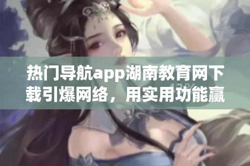 熱門導(dǎo)航app湖南教育網(wǎng)下載引爆網(wǎng)絡(luò)，用實用功能贏得用戶青睞