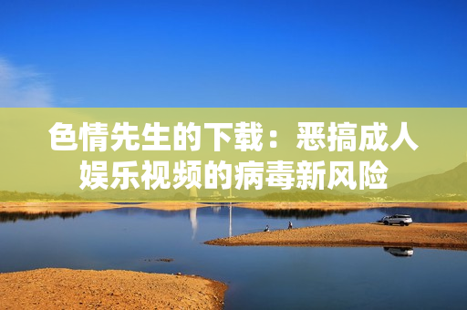 色情先生的下載：惡搞成人娛樂視頻的病毒新風險