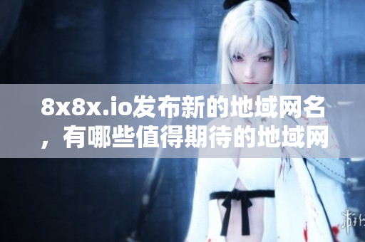 8x8x.io發(fā)布新的地域網(wǎng)名，有哪些值得期待的地域網(wǎng)名呢？