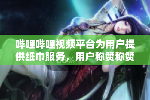 嗶哩嗶哩視頻平臺為用戶提供紙巾服務(wù)，用戶稱贊稱贊不絕