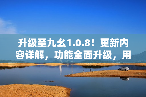 升級(jí)至九幺1.0.8！更新內(nèi)容詳解，功能全面升級(jí)，用戶體驗(yàn)再提升