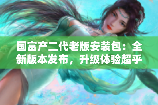 國富產(chǎn)二代老版安裝包：全新版本發(fā)布，升級(jí)體驗(yàn)超乎想象