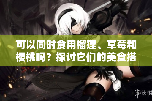 可以同時食用榴蓮、草莓和櫻桃嗎？探討它們的美食搭配和可能的效果