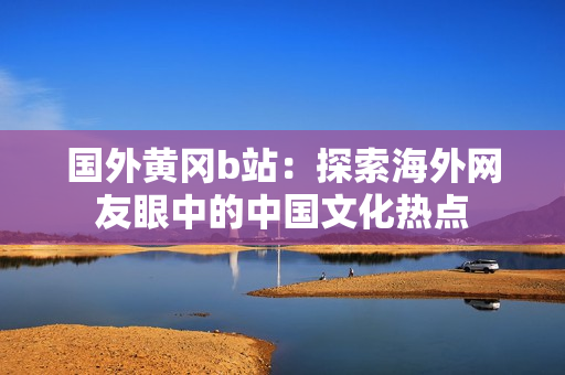 國外黃岡b站：探索海外網(wǎng)友眼中的中國文化熱點