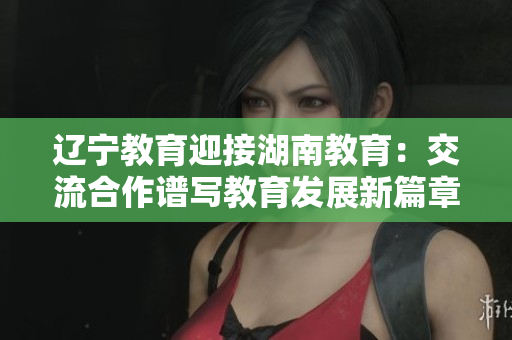 遼寧教育迎接湖南教育：交流合作譜寫教育發(fā)展新篇章