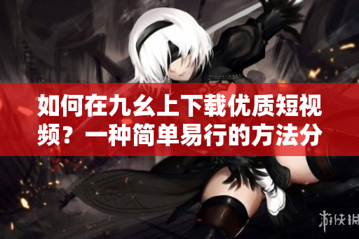如何在九幺上下載優(yōu)質(zhì)短視頻？一種簡單易行的方法分享