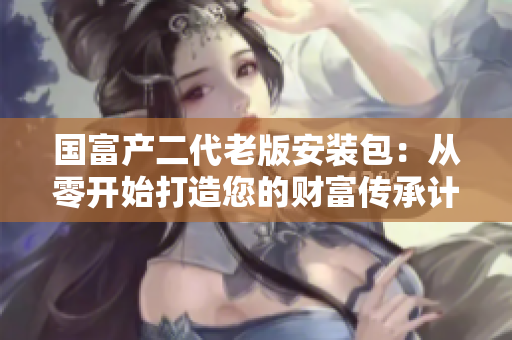 國富產(chǎn)二代老版安裝包：從零開始打造您的財富傳承計劃