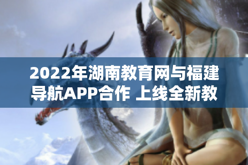 2022年湖南教育網(wǎng)與福建導(dǎo)航APP合作 上線全新教育輔助服務(wù)