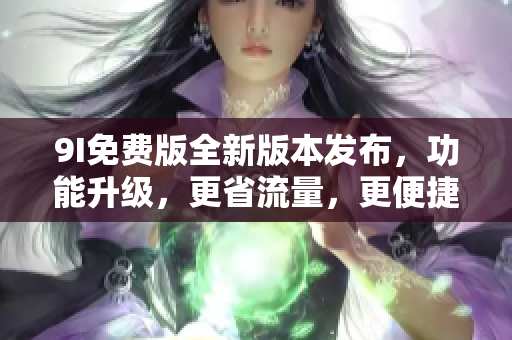 9I免費版全新版本發(fā)布，功能升級，更省流量，更便捷