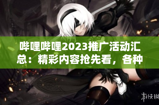 嗶哩嗶哩2023推廣活動匯總：精彩內(nèi)容搶先看，各種福利等你來領取