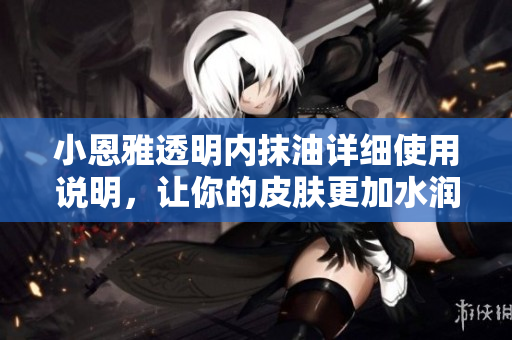 小恩雅透明內(nèi)抹油詳細使用說明，讓你的皮膚更加水潤滋養(yǎng)