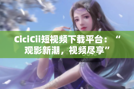 CiciCii短視頻下載平臺(tái)：“觀影新潮，視頻盡享”