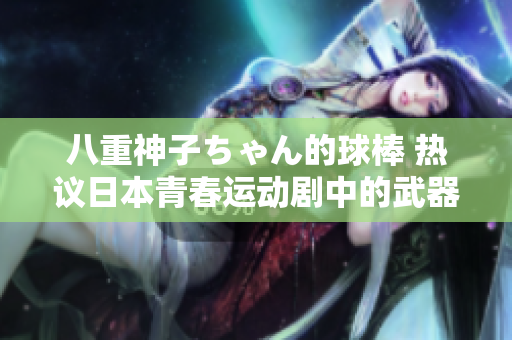 八重神子ちゃん的球棒 熱議日本青春運(yùn)動(dòng)劇中的武器化身