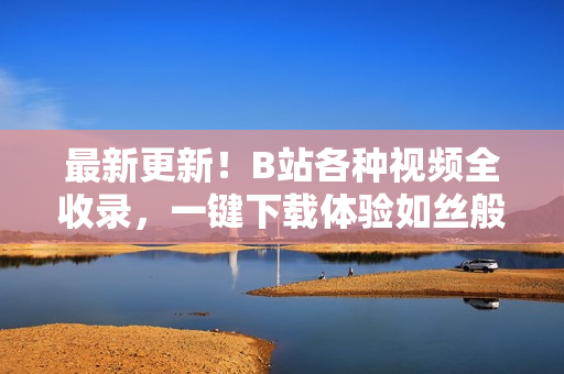 最新更新！B站各種視頻全收錄，一鍵下載體驗(yàn)如絲般順滑