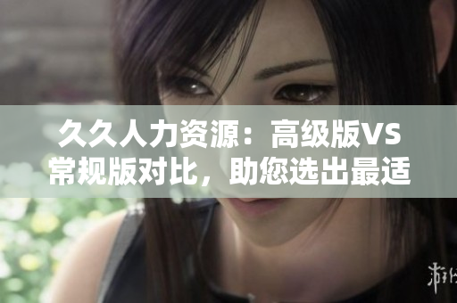 久久人力資源：高級版VS常規(guī)版對比，助您選出最適合企業(yè)的人力資源解決方案