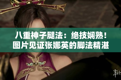 八重神子腿法：絕技嫻熟！圖片見證張娜英的腳法精湛