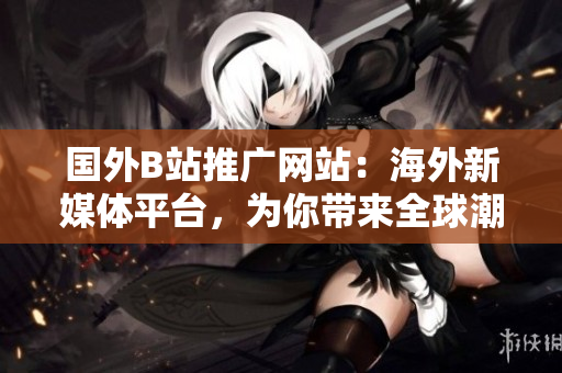 國外B站推廣網(wǎng)站：海外新媒體平臺，為你帶來全球潮流動態(tài)