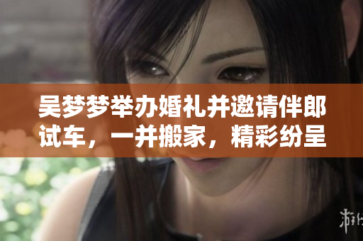 吳夢夢舉辦婚禮并邀請伴郎試車，一并搬家，精彩紛呈