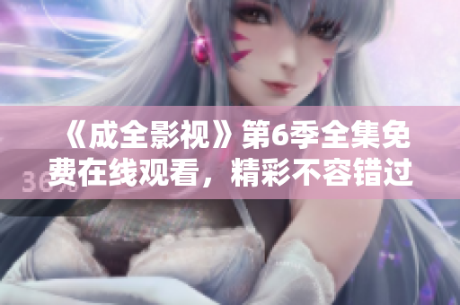 《成全影視》第6季全集免費在線觀看，精彩不容錯過！