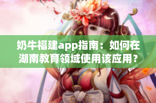 奶牛福建app指南：如何在湖南教育領(lǐng)域使用該應(yīng)用？