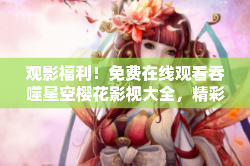 觀影福利！免費在線觀看吞噬星空櫻花影視大全，精彩影片盡情暢享