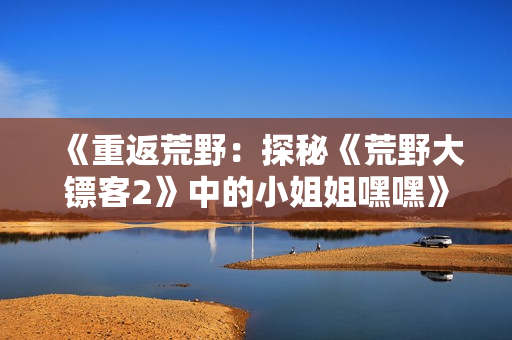 《重返荒野：探秘《荒野大鏢客2》中的小姐姐嘿嘿》