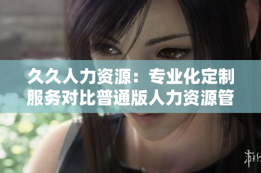 久久人力資源：專業(yè)化定制服務(wù)對比普通版人力資源管理得失展現(xiàn)