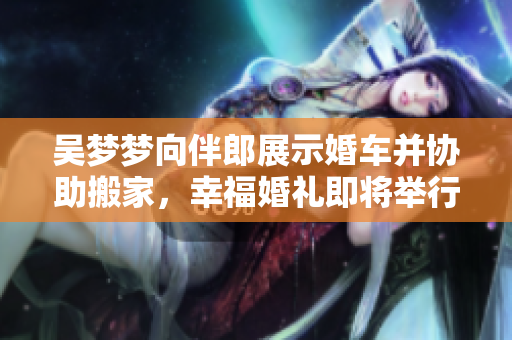 吳夢(mèng)夢(mèng)向伴郎展示婚車(chē)并協(xié)助搬家，幸福婚禮即將舉行
