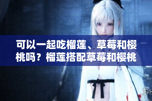 可以一起吃榴蓮、草莓和櫻桃嗎？榴蓮搭配草莓和櫻桃的食用禁忌及注意事項(xiàng)