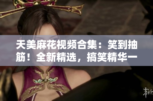 天美麻花視頻合集：笑到抽筋！全新精選，搞笑精華一網(wǎng)打盡