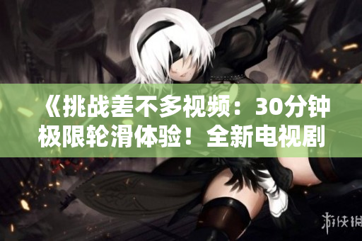 《挑戰(zhàn)差不多視頻：30分鐘極限輪滑體驗(yàn)！全新電視劇震撼登場(chǎng)》