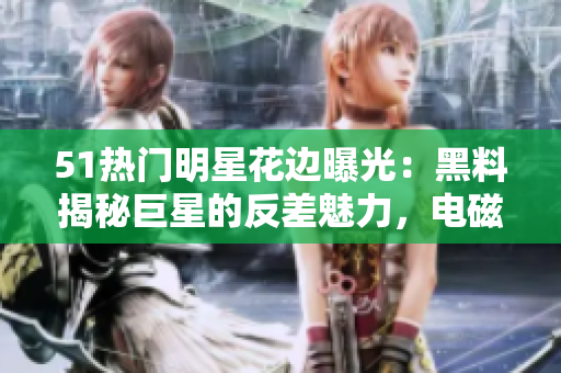 51熱門明星花邊曝光：黑料揭秘巨星的反差魅力，電磁爐矚目焦點